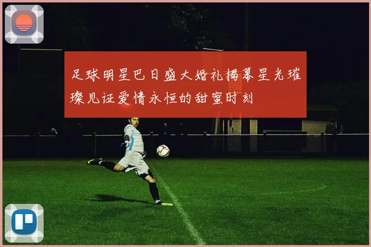 足球明星巴日盛大婚礼揭幕星光璀璨见证爱情永恒的甜蜜时刻