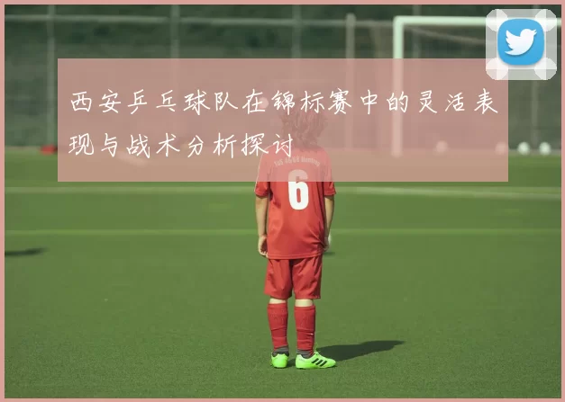 西安乒乓球队在锦标赛中的灵活表现与战术分析探讨