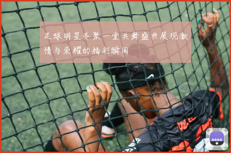 足球明星齐聚一堂共舞盛典展现激情与荣耀的精彩瞬间