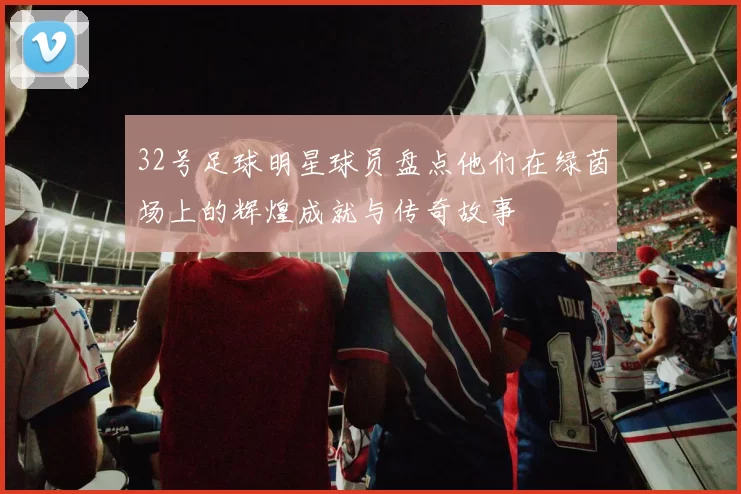 32号足球明星球员盘点他们在绿茵场上的辉煌成就与传奇故事