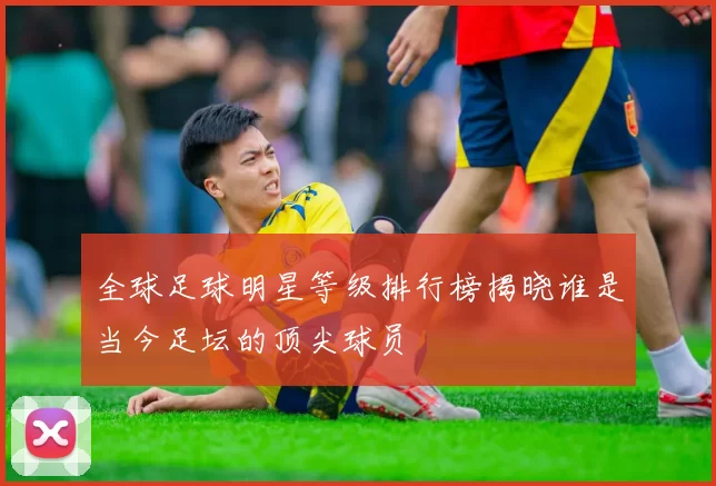 全球足球明星等级排行榜揭晓谁是当今足坛的顶尖球员