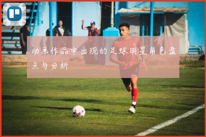 动画作品中出现的足球明星角色盘点与分析