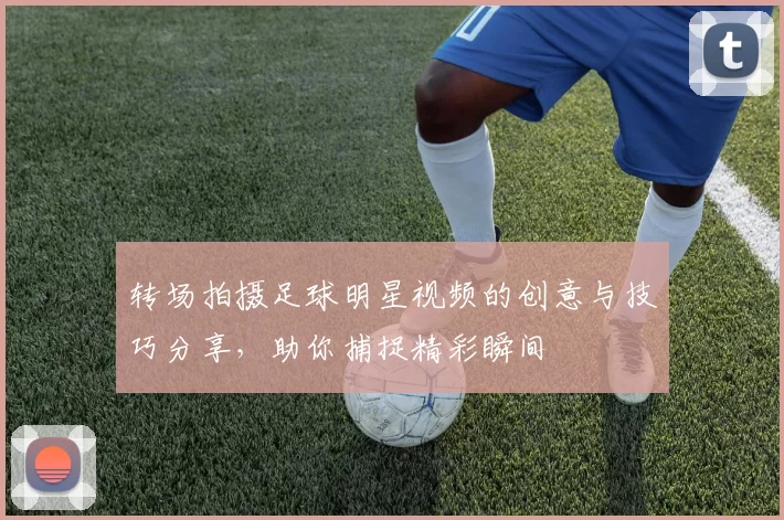 转场拍摄足球明星视频的创意与技巧分享，助你捕捉精彩瞬间