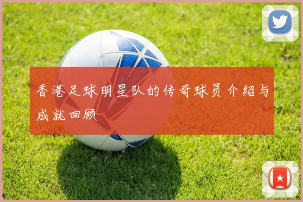 香港足球明星队的传奇球员介绍与成就回顾