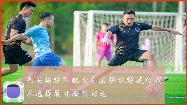 西安排球队配合引发热议球迷对战术选择展开激烈讨论