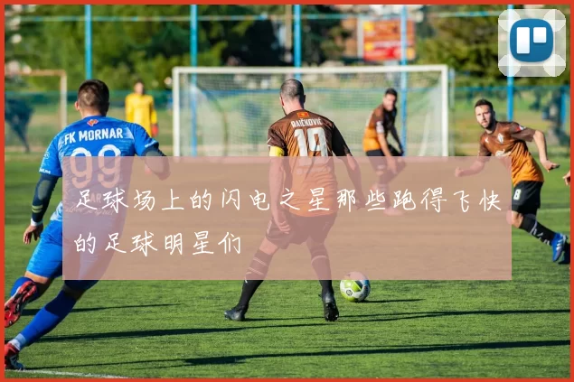 足球场上的闪电之星那些跑得飞快的足球明星们