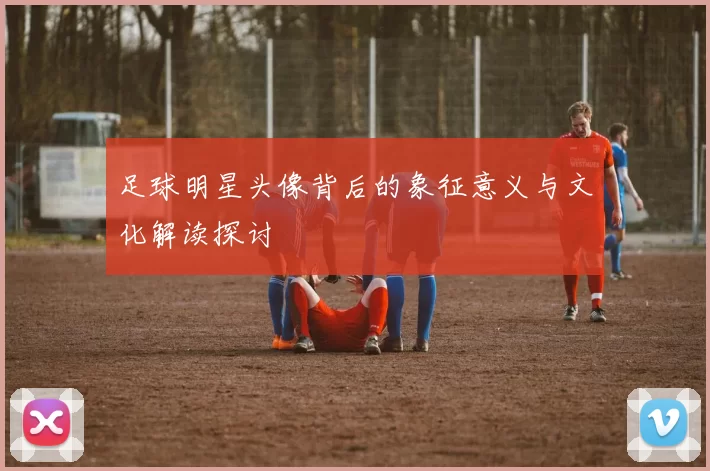 足球明星头像背后的象征意义与文化解读探讨