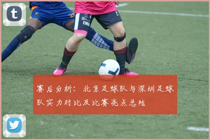 赛后分析：北京足球队与深圳足球队实力对比及比赛亮点总结