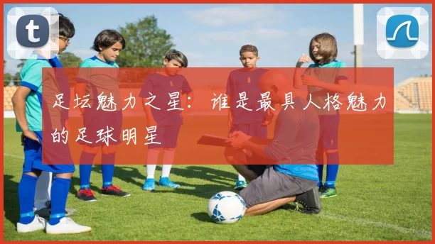 足坛魅力之星：谁是最具人格魅力的足球明星