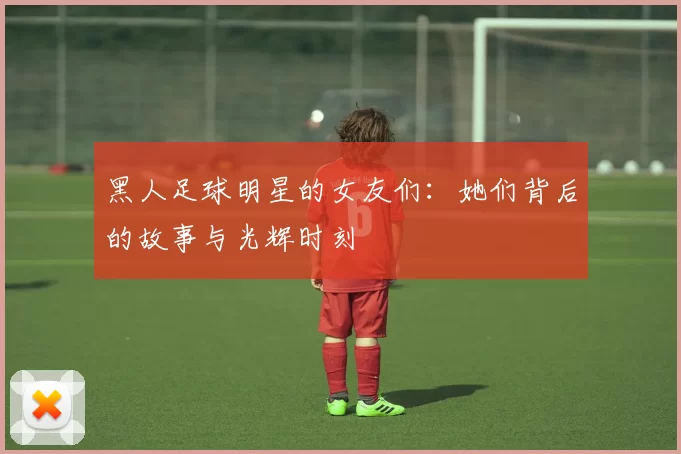 黑人足球明星的女友们：她们背后的故事与光辉时刻