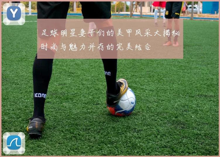足球明星妻子们的美甲风采大揭秘时尚与魅力并存的完美结合