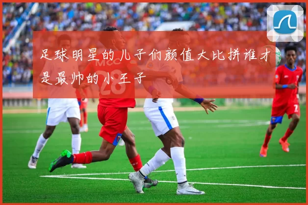 足球明星的儿子们颜值大比拼谁才是最帅的小王子