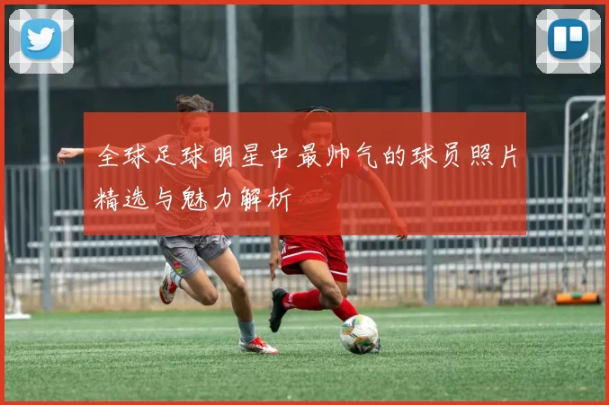 全球足球明星中最帅气的球员照片精选与魅力解析