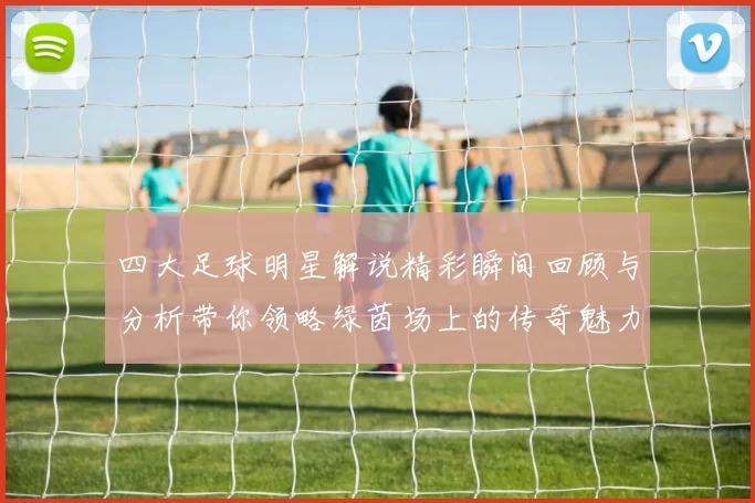 四大足球明星解说精彩瞬间回顾与分析带你领略绿茵场上的传奇魅力