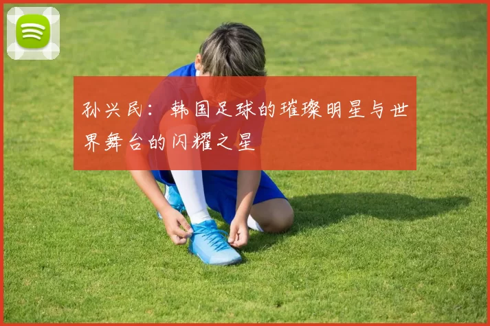 孙兴民：韩国足球的璀璨明星与世界舞台的闪耀之星