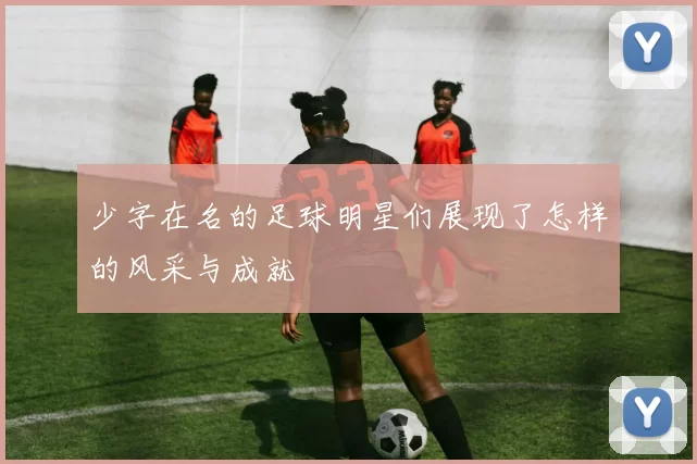 少字在名的足球明星们展现了怎样的风采与成就