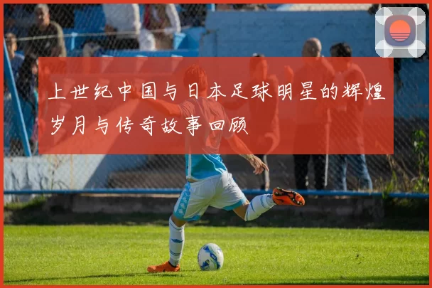 上世纪中国与日本足球明星的辉煌岁月与传奇故事回顾
