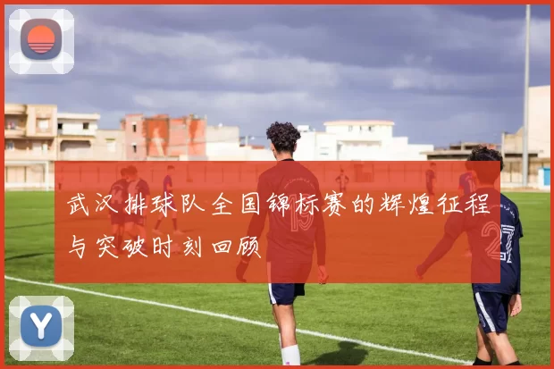 武汉排球队全国锦标赛的辉煌征程与突破时刻回顾
