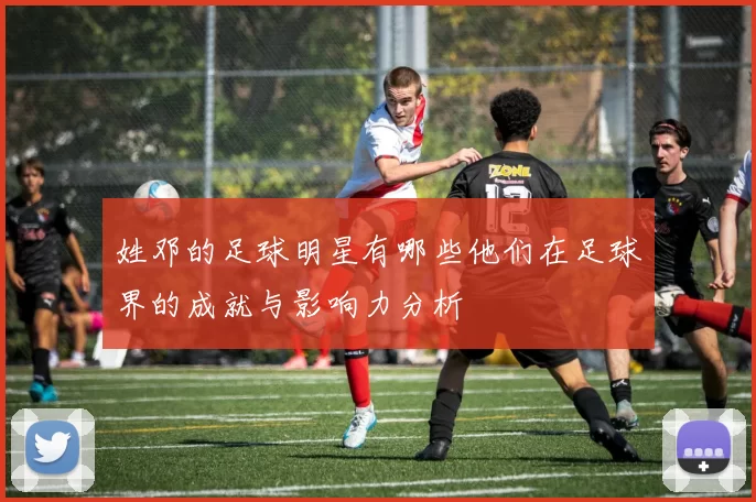 姓邓的足球明星有哪些他们在足球界的成就与影响力分析
