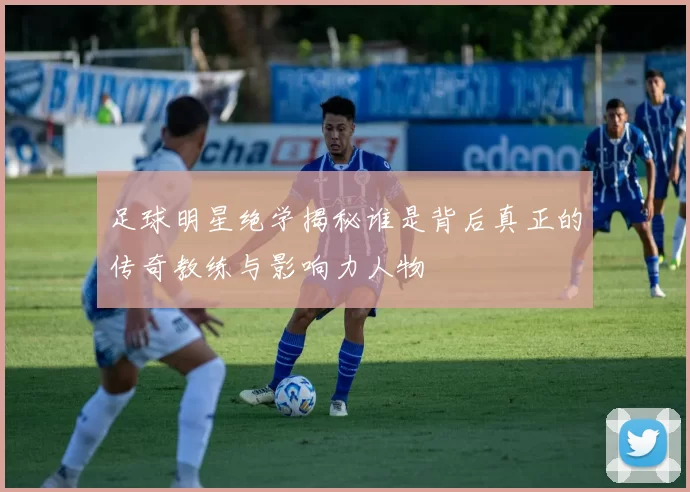 足球明星绝学揭秘谁是背后真正的传奇教练与影响力人物