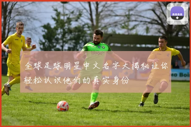 全球足球明星中文名字大揭秘让你轻松认识他们的真实身份