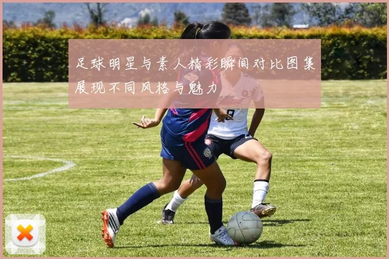 足球明星与素人精彩瞬间对比图集展现不同风格与魅力