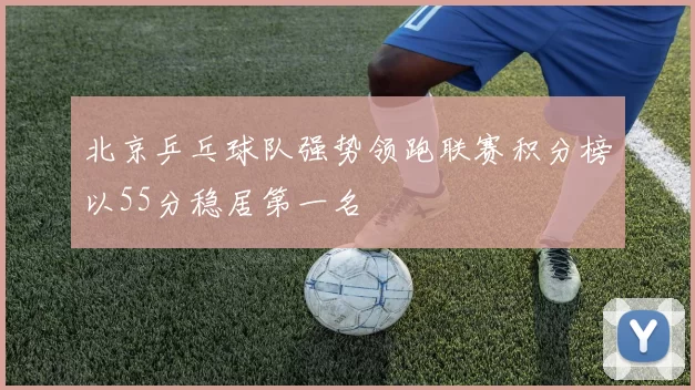 北京乒乓球队强势领跑联赛积分榜以55分稳居第一名