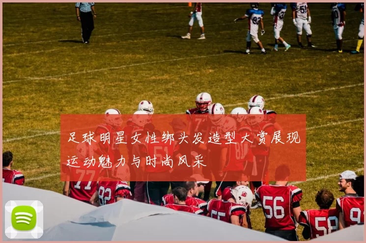 足球明星女性绑头发造型大赏展现运动魅力与时尚风采