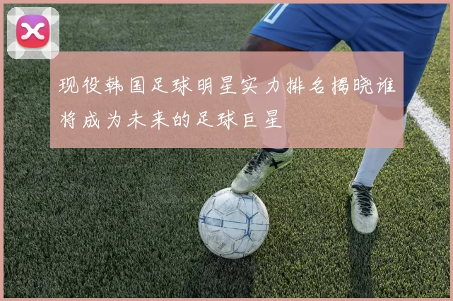 现役韩国足球明星实力排名揭晓谁将成为未来的足球巨星