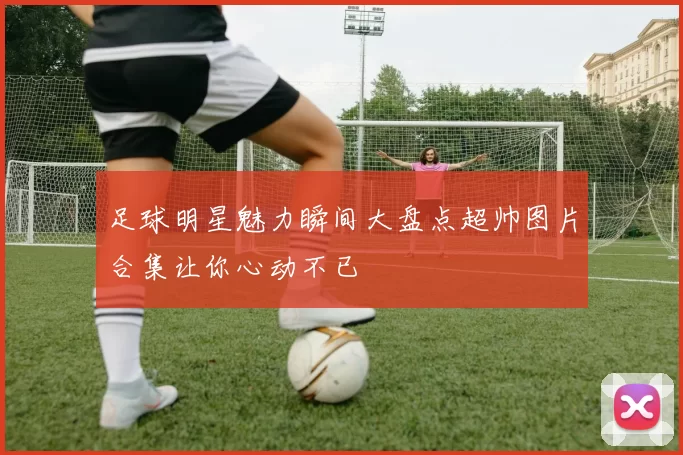 足球明星魅力瞬间大盘点超帅图片合集让你心动不已