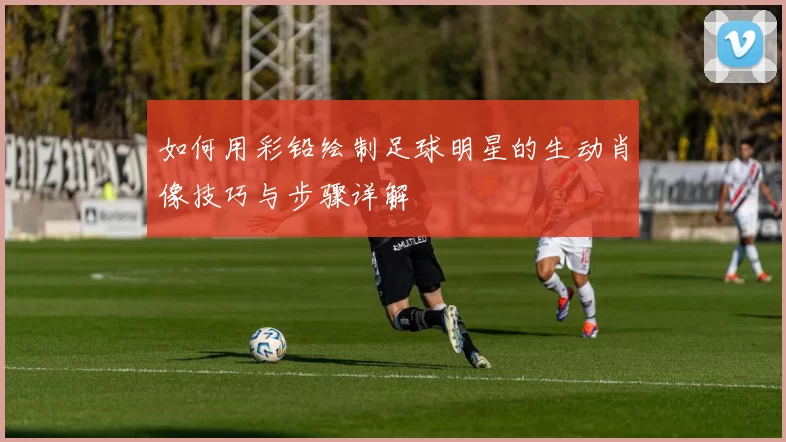 如何用彩铅绘制足球明星的生动肖像技巧与步骤详解