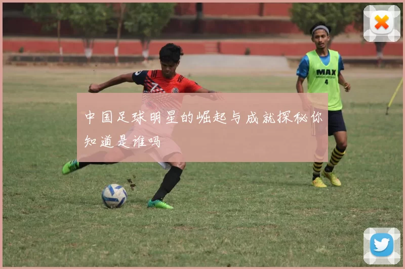中国足球明星的崛起与成就探秘你知道是谁吗