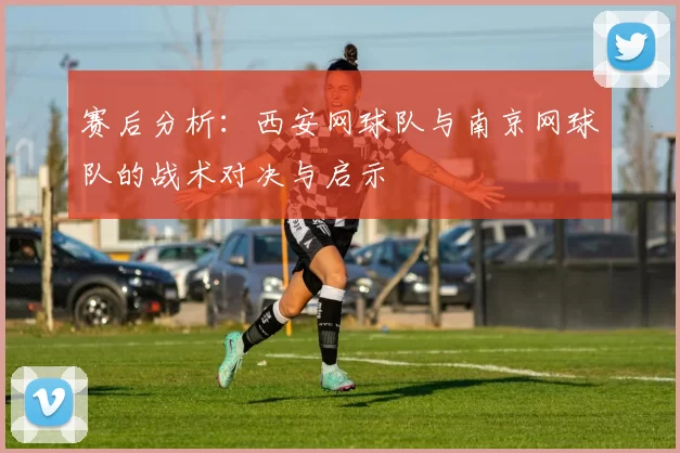 赛后分析：西安网球队与南京网球队的战术对决与启示