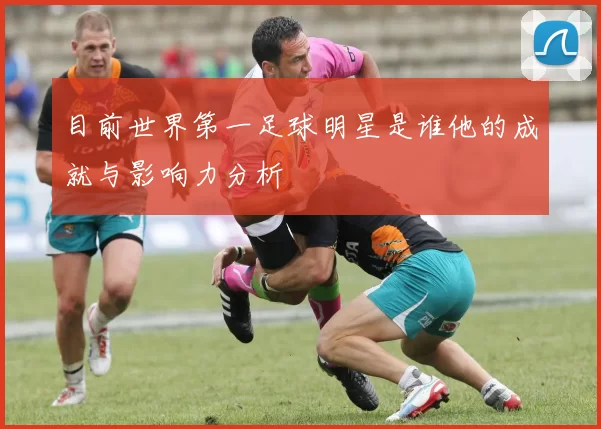 目前世界第一足球明星是谁他的成就与影响力分析
