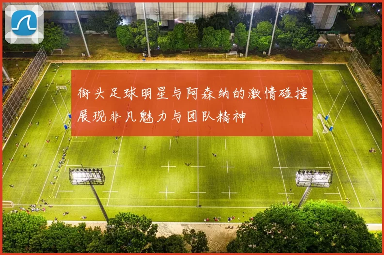 街头足球明星与阿森纳的激情碰撞展现非凡魅力与团队精神