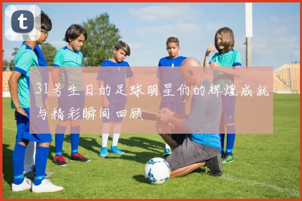 31号生日的足球明星们的辉煌成就与精彩瞬间回顾