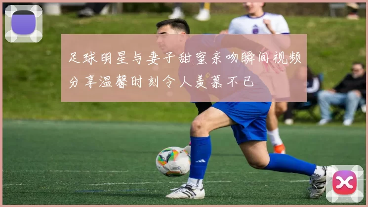 足球明星与妻子甜蜜亲吻瞬间视频分享温馨时刻令人羡慕不已