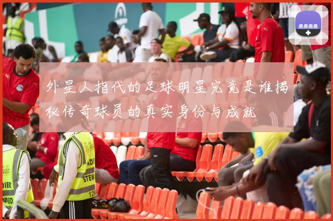 外星人指代的足球明星究竟是谁揭秘传奇球员的真实身份与成就
