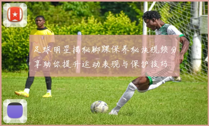 足球明星揭秘脚踝保养秘诀视频分享助你提升运动表现与保护技巧