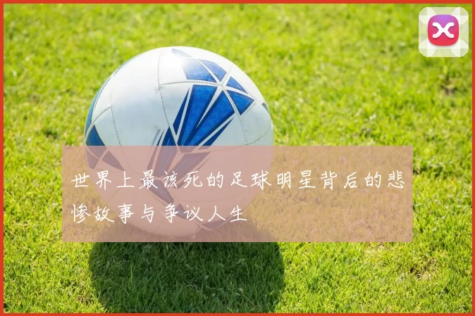 世界上最该死的足球明星背后的悲惨故事与争议人生