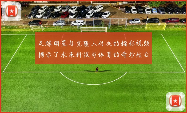足球明星与克隆人对决的精彩视频揭示了未来科技与体育的奇妙结合