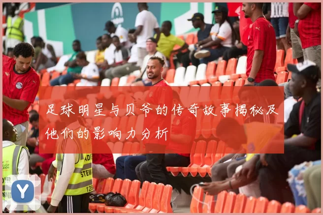 足球明星与贝爷的传奇故事揭秘及他们的影响力分析