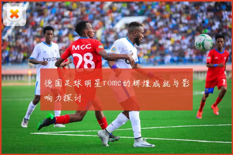 德国足球明星rome的辉煌成就与影响力探讨