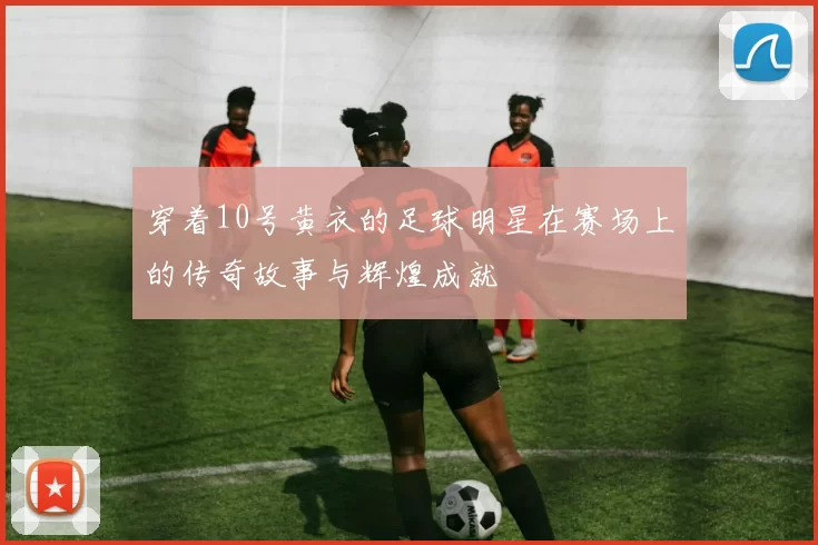 穿着10号黄衣的足球明星在赛场上的传奇故事与辉煌成就
