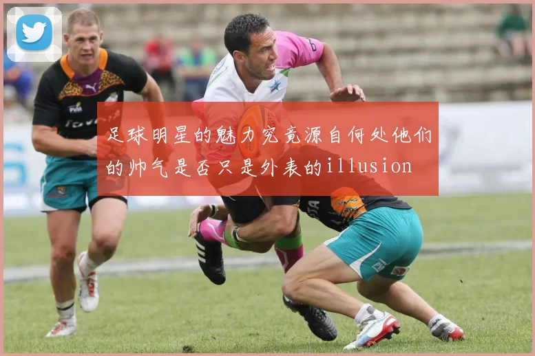 足球明星的魅力究竟源自何处他们的帅气是否只是外表的illusion
