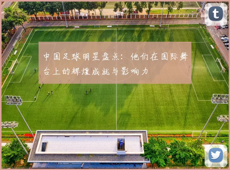 中国足球明星盘点：他们在国际舞台上的辉煌成就与影响力