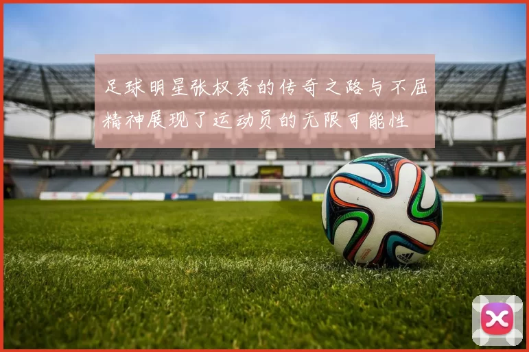 足球明星张权秀的传奇之路与不屈精神展现了运动员的无限可能性