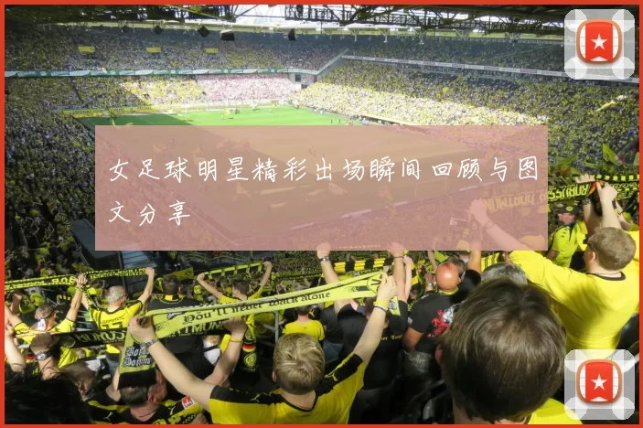 女足球明星精彩出场瞬间回顾与图文分享