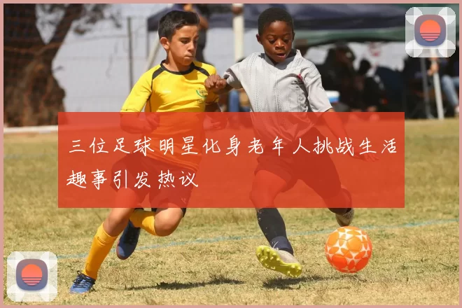 三位足球明星化身老年人挑战生活趣事引发热议
