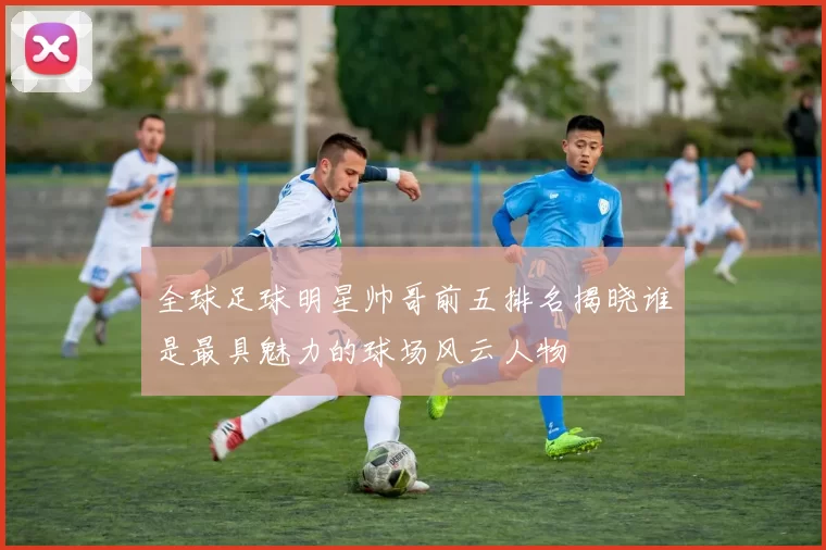 全球足球明星帅哥前五排名揭晓谁是最具魅力的球场风云人物